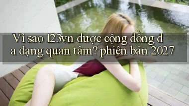 Vì sao 123vn được cộng đồng đa dạng quan tâm phiên bản 2027