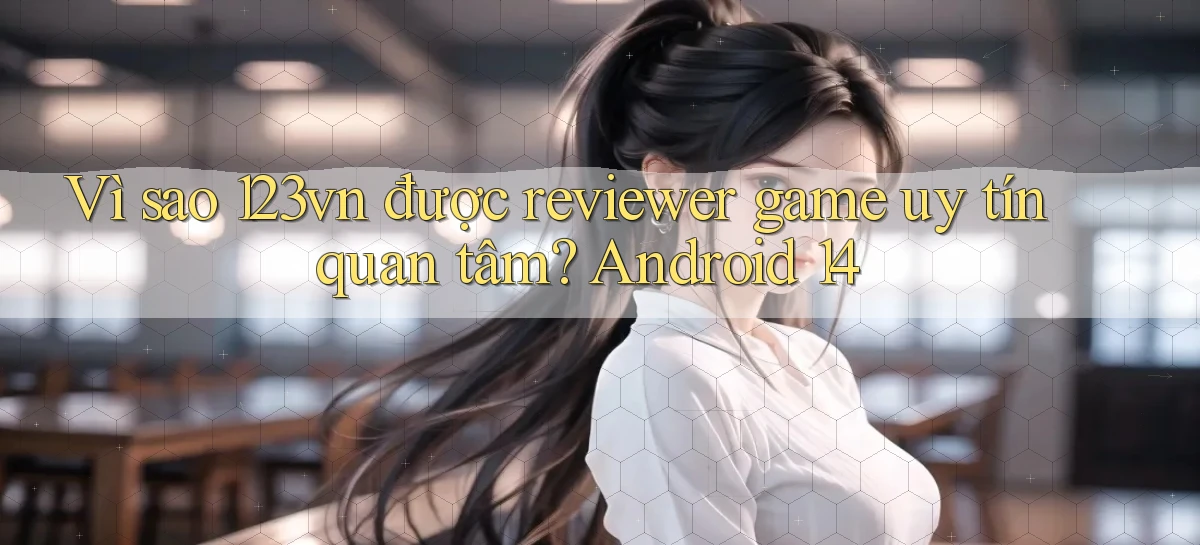 Vì sao 123vn được reviewer game uy tín quan tâm Android 14