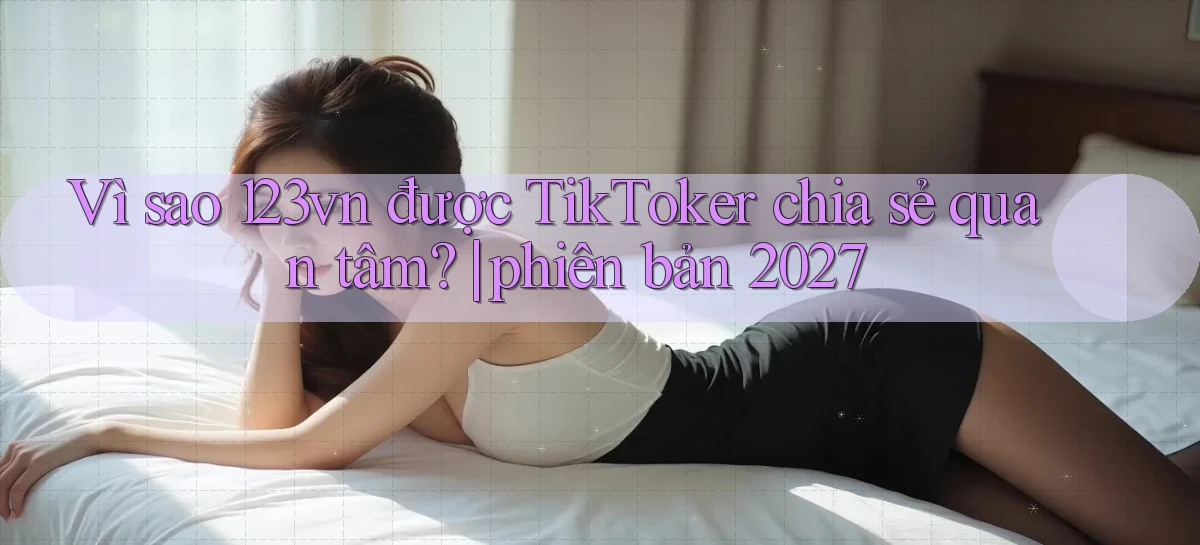 Vì sao 123vn được TikToker chia sẻ quan tâm phiên bản 2027