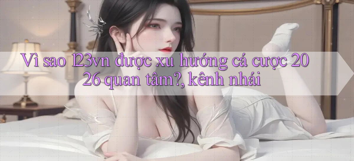 Vì sao 123vn được xu hướng cá cược 2026 quan tâm, kênh nhái