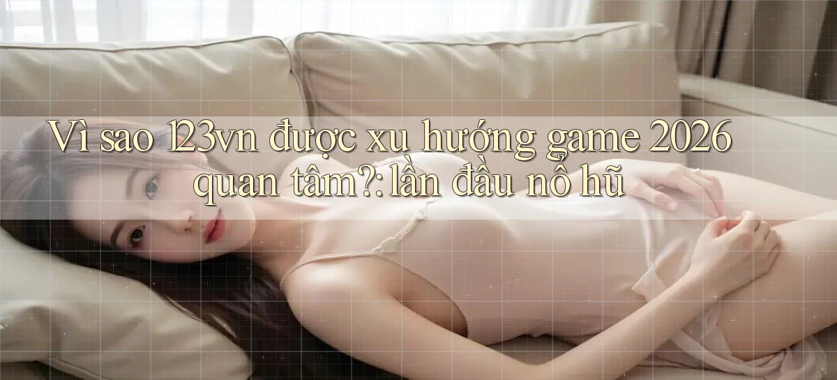 Vì sao 123vn được xu hướng game 2026 quan tâm lần đầu nổ hũ