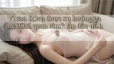 Vì sao 123vn được xu hướng game 2026 quan tâm lần đầu nổ hũ