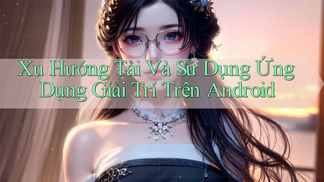 Xu Hướng Tải Và Sử Dụng Ứng Dụng Giải Trí Trên Android Xu Hướng Tải Và Sử Dụng Ứng Dụng Giải Trí Trên Android